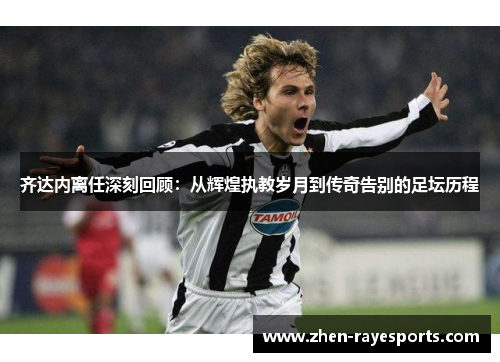 齐达内离任深刻回顾：从辉煌执教岁月到传奇告别的足坛历程