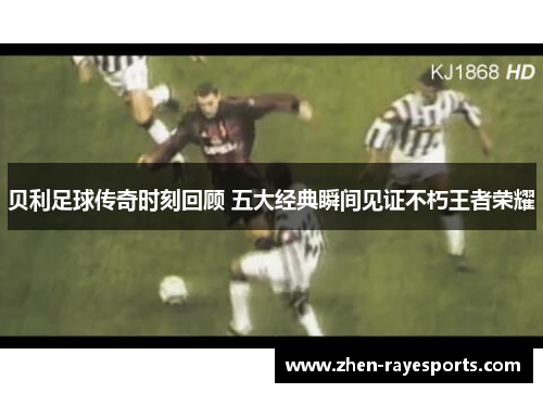 贝利足球传奇时刻回顾 五大经典瞬间见证不朽王者荣耀