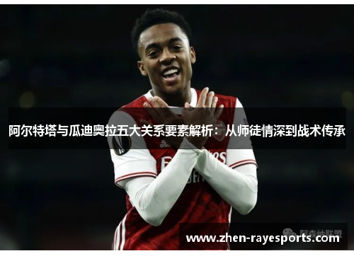 阿尔特塔与瓜迪奥拉五大关系要素解析：从师徒情深到战术传承